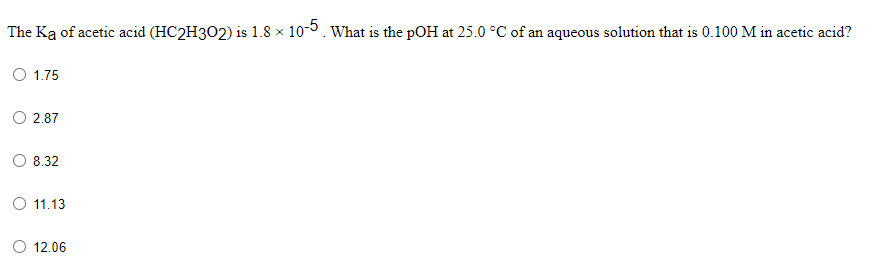 The Ka of acetic acid (HC2H302) is 1.8 x 10-0. What is the pOH at 25.0 °C of an aqueous solution that is 0.100 M in acetic acid?
O 1.75
O 2.87
8.32
O 11.13
O 12.06
