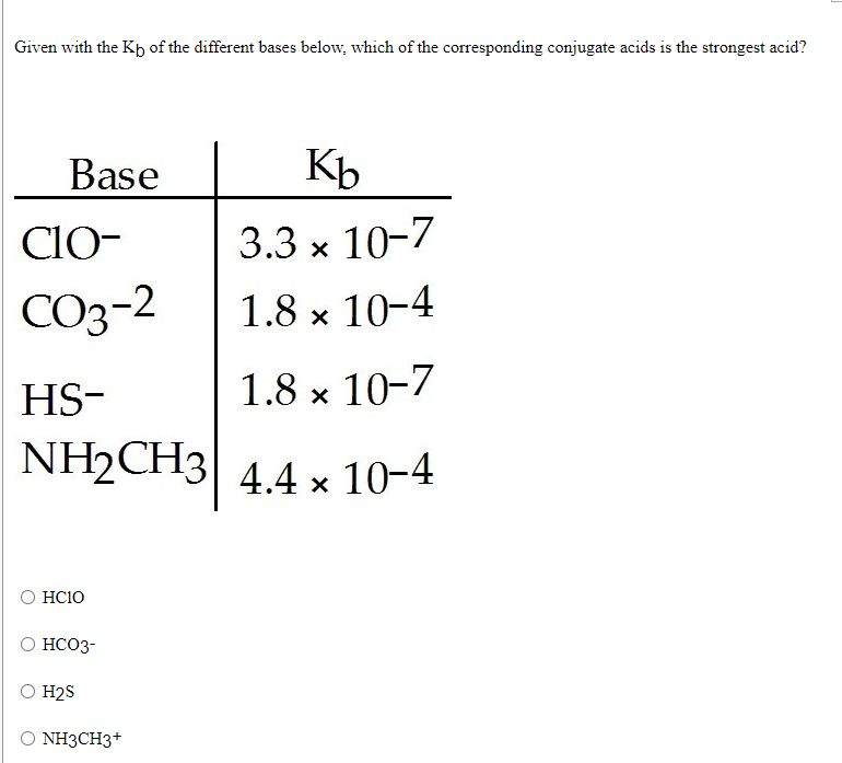 Given with the Kp of the different bases below, which of the corresponding conjugate acids is the strongest acid?
Base
Kb
CIO-
3.3 x 10-7
CO3-2
1.8 x 10-4
HS-
1.8 x 10-7
NH2CH3
4.4 x 10-4
HC10
HCO3-
H2S
NH3CH3+
