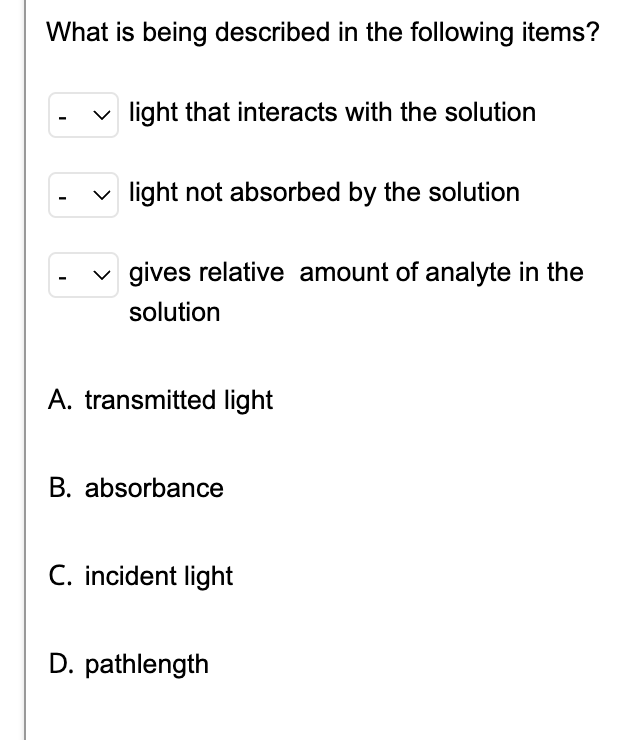 What is being described in the following items?
✓light that interacts with the solution
✓light not absorbed by the solution
gives relative amount of analyte in the
solution
I
I
A. transmitted light
B. absorbance
C. incident light
D. pathlength