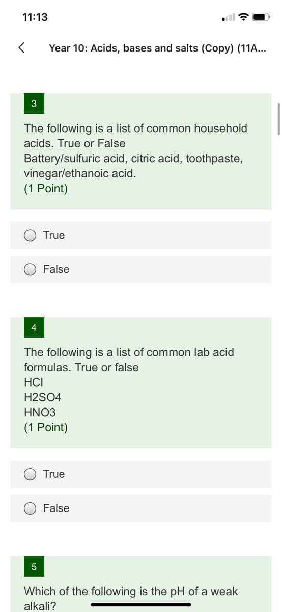 11:13
Year 10: Acids, bases and salts (Copy) (11A...
3
The following is a list of common household
acids. True or False
Battery/sulfuric acid, citric acid, toothpaste,
vinegarlethanoic acid.
(1 Point)
True
False
4
The following is a list of common lab acid
formulas. True or false
HCI
H2SO4
HNO3
(1 Point)
True
False
Which of the following is the pH of a weak
alkali?
