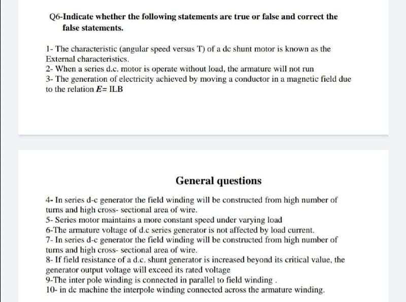 Q6-Indicate whether the following statements are true or false and correct the
false statements.
1- The characteristic (angular speed versus T) of a dc shunt motor is known as the
External characteristics.
2- When a series d.c. motor is operate without load, the armature will not run
3- The generation of electricity achieved by moving a conductor in a magnetic field due
to the relation E= ILB
General questions
4- In series d-c generator the field winding will be constructed from high number of
turns and high cross-sectional area of wire.
5-Series motor maintains a more constant speed under varying load
6-The armature voltage of d.c series generator is not affected by load current.
7- In series d-c generator the field winding will be constructed from high number of
turns and high cross-sectional area of wire.
8- If field resistance of a d.c. shunt generator is increased beyond its critical value, the
generator output voltage will exceed its rated voltage
9-The inter pole winding is connected in parallel to field winding.
10- in de machine the interpole winding connected across the armature winding.