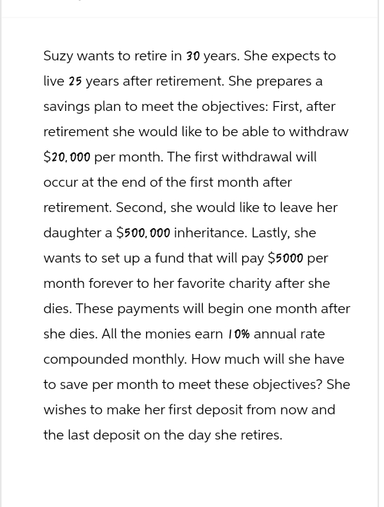 Suzy wants to retire in 30 years. She expects to
live 25 years after retirement. She prepares a
savings plan to meet the objectives: First, after
retirement she would like to be able to withdraw
$20,000 per month. The first withdrawal will
occur at the end of the first month after
retirement. Second, she would like to leave her
daughter a $500,000 inheritance. Lastly, she
wants to set up a fund that will pay $5000 per
month forever to her favorite charity after she
dies. These payments will begin one month after
she dies. All the monies earn 10% annual rate
compounded monthly. How much will she have
to save per month to meet these objectives? She
wishes to make her first deposit from now and
the last deposit on the day she retires.