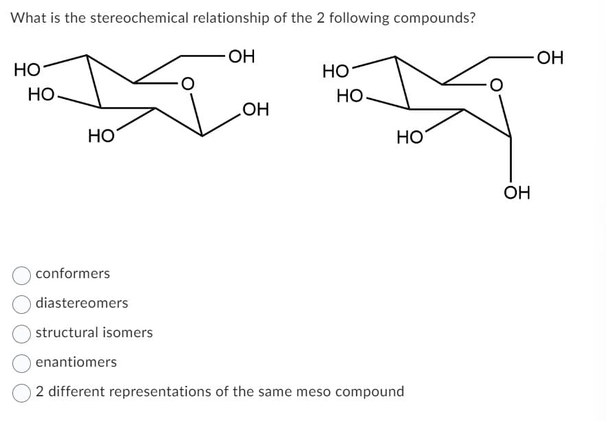 What is the stereochemical relationship of the 2 following compounds?
OH
HO
HO
HO
HO.
OH
HO
HO
conformers
diastereomers
structural isomers
enantiomers
2 different representations of the same meso compound
OH
OH