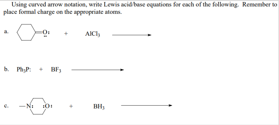 Using curved arrow notation, write Lewis acid/base equations for each of the following. Remember to
place formal charge on the appropriate atoms.
а.
+
AlCl3
b.
Ph3P:
BF3
-N: :0:
BH3
с.
