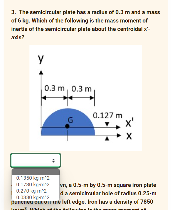 3. The semicircular plate has a radius of 0.3 m and a mass
of 6 kg. Which of the following is the mass moment of
inertia of the semicircular plate about the centroidal x'-
axis?
y
0.3 m, 0.3 m
0.127 m
x'
0.1350 kg-m^2
0.1730 kg-m^2
0.270 kg-m^2
0.0380 kg-m^2
puncnea out OTT the left edge. Iron has a density of 7850
wn, a 0.5-m by 0.5-m square iron plate
d a semicircular hole of radius 0.25-m
kalm3 Which of the felleuving ie the
nont of
