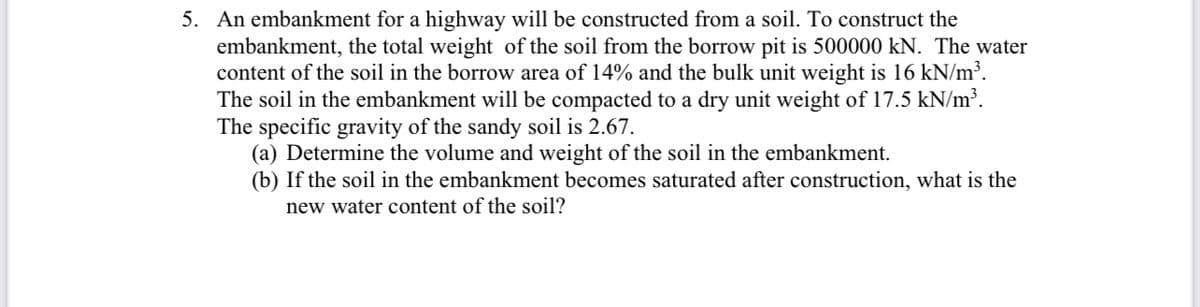 5. An embankment for a highway will be constructed from a soil. To construct the
embankment, the total weight of the soil from the borrow pit is 500000 kN. The water
content of the soil in the borrow area of 14% and the bulk unit weight is 16 kN/m³.
The soil in the embankment will be compacted to a dry unit weight of 17.5 kN/m³.
The specific gravity of the sandy soil is 2.67.
(a) Determine the volume and weight of the soil in the embankment.
(b) If the soil in the embankment becomes saturated after construction, what is the
new water content of the soil?
