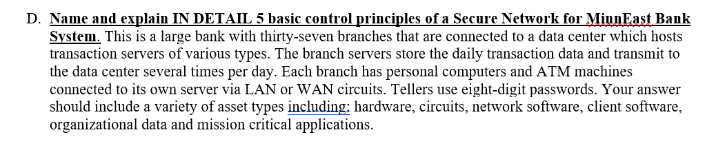 D. Name and explain IN DETAIL 5 basic control principles of a Secure Network for MinnEast Bank
System. This is a large bank with thirty-seven branches that are connected to a data center which hosts
transaction servers of various types. The branch servers store the daily transaction data and transmit to
the data center several times per day. Each branch has personal computers and ATM machines
connected to its own server via LAN or WAN circuits. Tellers use eight-digit passwords. Your answer
should include a variety of asset types including: hardware, circuits, network software, client software,
organizational data and mission critical applications.

