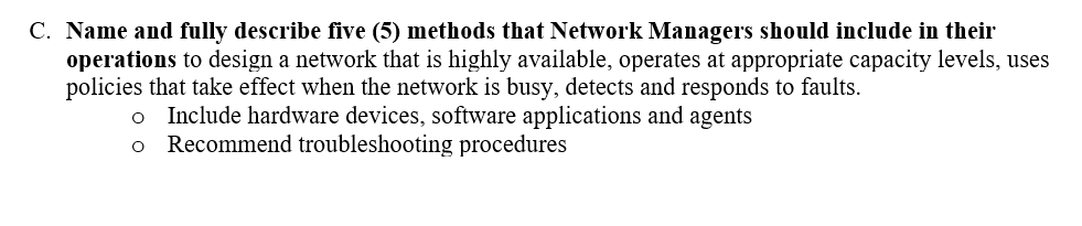 C. Name and fully describe five (5) methods that Network Managers should include in their
operations to design a network that is highly available, operates at appropriate capacity levels, uses
policies that take effect when the network is busy, detects and responds to faults.
Include hardware devices, software applications and agents
Recommend troubleshooting procedures

