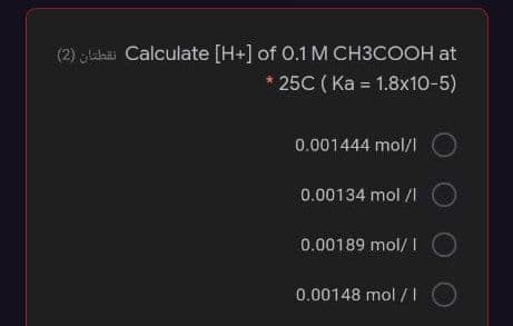 (2) glahai Calculate [H+] of 0.1M CH3COOH at
25C ( Ka = 1.8x10-5)
0.001444 mol/l
0.00134 mol /I
0.00189 mol/ I
0.00148 mol / I
