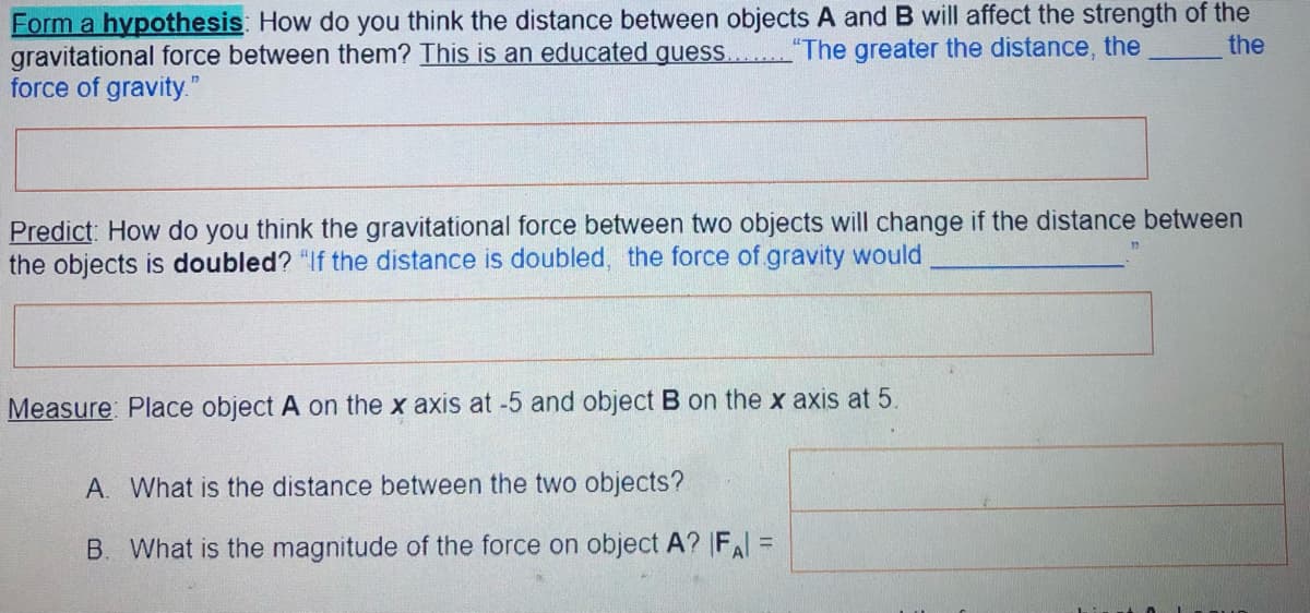 Form a hypothesis: How do you think the distance between objects A and B will affect the strength of the
gravitational force between them? This is an educated quess.
force of gravity."
"The greater the distance, the
the
Predict: How do you think the gravitational force between two objects will change if the distance between
the objects is doubled? "If the distance is doubled, the force of gravity would
Measure: Place object A on the x axis at -5 and object B on the x axis at 5.
A. What is the distance between the two objects?
B. What is the magnitude of the force on object A? FA =
