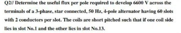 Q2// Determine the useful flux per pole required to develop 6600 V across the
terminals of a 3-phase, star connected, 50 Hz, 4-pole alternator having 60 slots
with 2 conductors per slot. The coils are short pitched such that if one coil side
lies in slot No.1 and the other lies in slot No.13.
