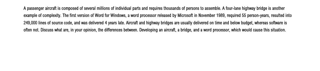 A passenger aircraft is composed of several millions of individual parts and requires thousands of persons to assemble. A four-lane highway bridge is another
example of complexity. The first version of Word for Windows, a word processor released by Microsoft in November 1989, required 55 person-years, resulted into
249,000 lines of source code, and was delivered 4 years late. Aircraft and highway bridges are usually delivered on time and below budget, whereas software is
often not. Discuss what are, in your opinion, the differences between. Developing an aircraft, a bridge, and a word processor, which would cause this situation.