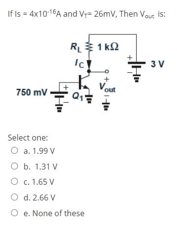 If Is = 4x10-16A and VT= 26mV, Then Vout is:
RL1 kQ
Ic
t Vout
+
3 V
+
750 mV
Q1
Select one:
O a. 1.99 V
O b. 1.31 V
O c. 1.65 V
O d. 2.66 V
O e. None of these
