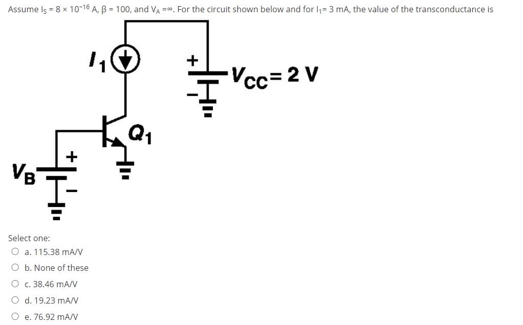 Assume Is = 8 x 10-16 A, B = 100, and VA =0. For the circuit shown below and for I,= 3 mA, the value of the transconductance is
Vcc=2 V
Q1
VB
Select one:
O a. 115.38 mA/V
O b. None of these
O c. 38.46 mA/V
O d. 19.23 mA/V
O e. 76.92 mA/V
