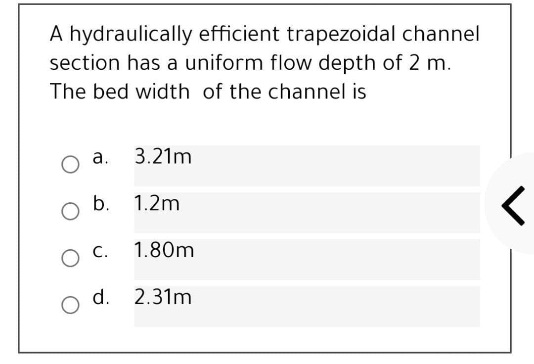 A hydraulically efficient trapezoidal channel
section has a uniform flow depth of 2 m.
The bed width of the channel is
Оа.
3.21m
b.
1.2m
O C.
1.80m
d.
2.31m
