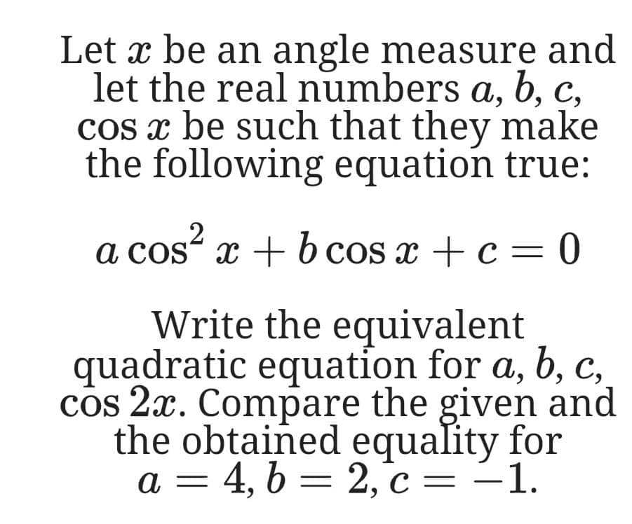 Let x be an angle measure and
let the real numbers a, b, c,
cos x be such that they make
the following equation true:
,2
a cos“ x +b cos x + c= 0
Write the equivalent
quadratic equation for a, b, c,
cos 2x. Compare the given and
the obtained equality for
a = 4, b = 2,°c =-1.
C
