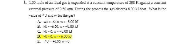 1. 1.00 mole of an ideal gas is expanded at a constant temperature of 298 K against a constant
external pressure of 0.50 atm. During the process the gas absorbs 6.00 kJ heat. What is the
value of AU and w for the gas?
A. AU=+6.00, w = -6.00 kJ
B. AU=+6.00, w = +6.00 kJ
C. AU=0, w = +6.00 kJ
D. AU = 0, w=-6.00 kJ
E. AU = +6.00, w = 0