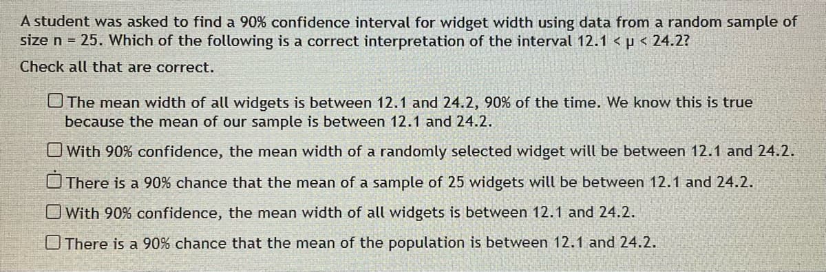 A student was asked to find a 90% confidence interval for widget width using data from a random sample of
size n = 25. Which of the following is a correct interpretation of the interval 12.1 < p < 24.2?
Check all that are correct.
The mean width of all widgets is between 12.1 and 24.2, 90% of the time. We know this is true
because the mean of our sample is between 12.1 and 24.2.
With 90% confidence, the mean width of a randomly selected widget will be between 12.1 and 24.2.
There is a 90% chance that the mean of a sample of 25 widgets will be between 12.1 and 24.2.
O With 90% confidence, the mean width of all widgets is between 12.1 and 24.2.
O There is a 90% chance that the mean of the population is between 12.1 and 24.2.