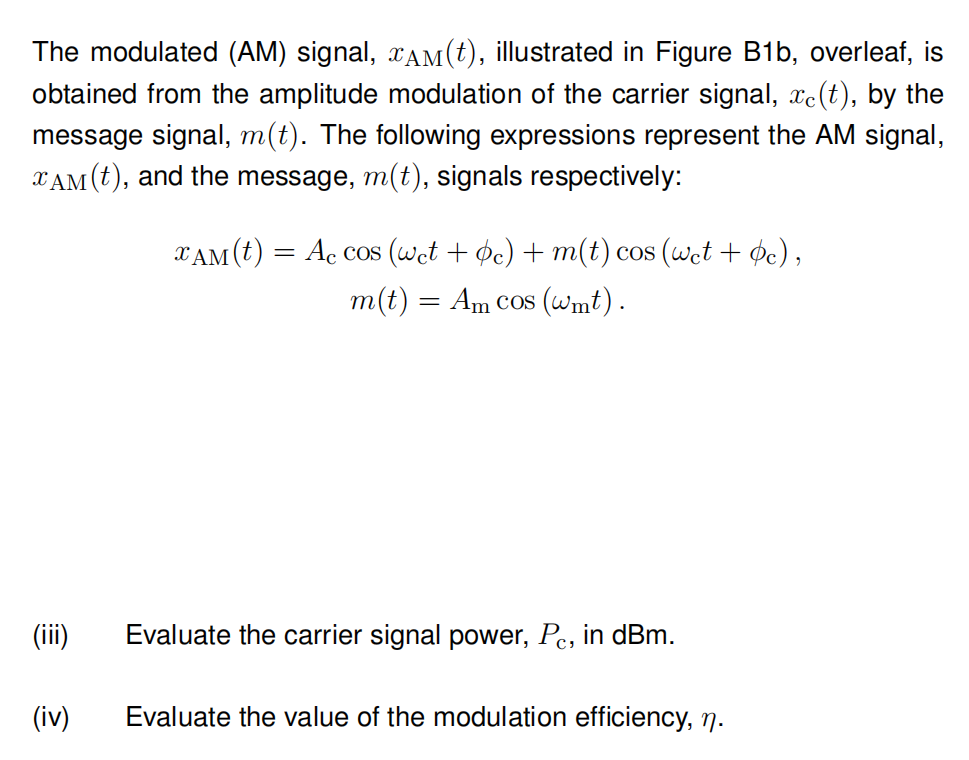 The modulated (AM) signal, ¤AM(t), illustrated in Figure B1b, overleaf, is
obtained from the amplitude modulation of the carrier signal, xe(t), by the
message signal, m(t). The following expressions represent the AM signal,
XAM (t), and the message, m(t), signals respectively:
(iii)
(iv)
XAM (t) = Ac cos (wet + bc) + m(t) cos (wet + c),
m(t) = Am cos (wmt).
Evaluate the carrier signal power, Pc, in dBm.
Evaluate the value of the modulation efficiency, n.