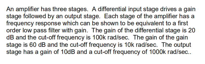 An amplifier has three stages. A differential input stage drives a gain
stage followed by an output stage. Each stage of the amplifier has a
frequency response which can be shown to be equivalent to a first
order low pass filter with gain. The gain of the differential stage is 20
dB and the cut-off frequency is 100k rad/sec. The gain of the gain
stage is 60 dB and the cut-off frequency is 10k rad/sec. The output
stage has a gain of 10dB and a cut-off frequency of 1000k rad/sec..