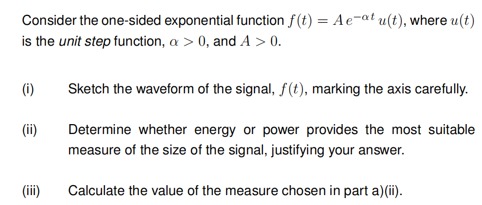 Consider the one-sided exponential function f(t) = A e-at u(t), where u(t)
is the unit step function, a > 0, and A > 0.
(i)
(ii)
(iii)
Sketch the waveform of the signal, f(t), marking the axis carefully.
Determine whether energy or power provides the most suitable
measure of the size of the signal, justifying your answer.
Calculate the value of the measure chosen in part a)(ii).