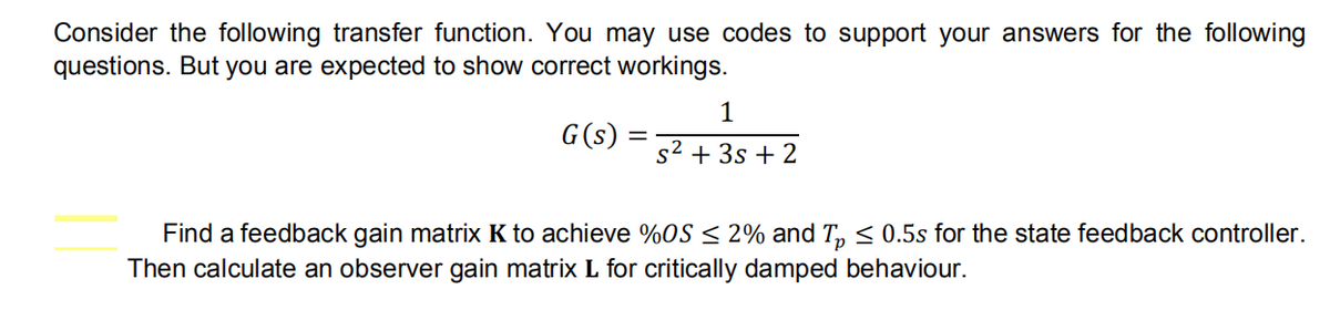 Consider the following transfer function. You may use codes to support your answers for the following
questions. But you are expected to show correct workings.
G(s)
1
s² + 3s + 2
Find a feedback gain matrix K to achieve %OS ≤ 2% and Tp ≤ 0.5s for the state feedback controller.
Then calculate an observer gain matrix L for critically damped behaviour.