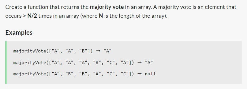 Create a function that returns the majority vote in an array. A majority vote is an element that
occurs > N/2 times in an array (where N is the length of the array).
Examples
majorityVote(["A", "A", "B"]) → "A"
majorityVote(["A",
majorityVote(["A", "B", "B", "A", "C", "C"])
"A", "A", "B", "C", "A"]) → "A"
null