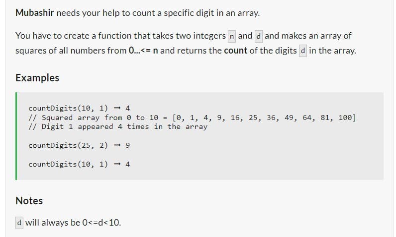 Mubashir needs your help to count a specific digit in an array.
You have to create a function that takes two integers n and d and makes an array of
squares of all numbers from 0...<= n and returns the count of the digits d in the array.
Examples
countDigits (10, 1) 4
// Squared array from 0 to 10 = [0, 1, 4, 9, 16, 25, 36, 49, 64, 81, 100]
// Digit 1 appeared 4 times in the array
countDigits (25, 2) 9
countDigits (10, 1)
4
Notes
d will always be 0<=d<10.