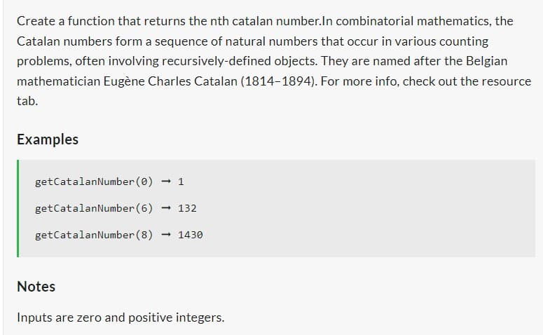 Create a function that returns the nth catalan number. In combinatorial mathematics, the
Catalan numbers form a sequence of natural numbers that occur in various counting
problems, often involving recursively-defined objects. They are named after the Belgian
mathematician Eugène Charles Catalan (1814-1894). For more info, check out the resource
tab.
Examples
getCatalanNumber (0) → 1
getCatalanNumber (6) → 132
getCatalanNumber (8) 1430
Notes
Inputs are zero and positive integers.