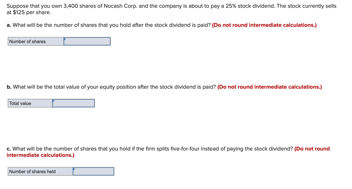 Suppose that you own 3,400 shares of Nocash Corp. and the company is about to pay a 25% stock dividend. The stock currently sells
at $125 per share.
a. What will be the number of shares that you hold after the stock dividend is paid? (Do not round intermediate calculations.)
Number of shares
b. What will be the total value of your equity position after the stock dividend is paid? (Do not round intermediate calculations.)
Total value
c. What will be the number of shares that you hold if the firm splits five-for-four instead of paying the stock dividend? (Do not round
intermediate calculations.)
Number of shares held
