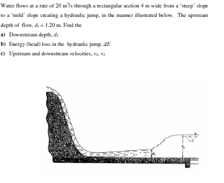 Water flows at a rate of 20 m/s through a rectangular section 4 m wide from a 'steep' slope
to a 'mild' slope creating a hydraulic jump, in the manner illustrated below. The upstream
depth of flow, d; = 1.20 m. Find the
a) Downstream depth, d2
b) Energy (head) loss in the hydraulic jump, 4E
c) Upstream and downstream velocities, vi, v2
