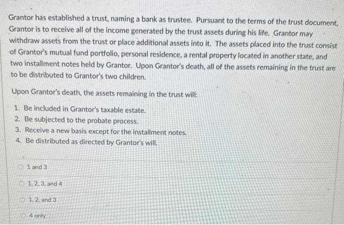 Grantor has established a trust, naming a bank as trustee. Pursuant to the terms of the trust document,
Grantor is to receive all of the income generated by the trust assets during his life. Grantor may
withdraw assets from the trust or place additional assets into it. The assets placed into the trust consist
of Grantor's mutual fund portfolio, personal residence, a rental property located in another state, and
two installment notes held by Grantor. Upon Grantor's death, all of the assets remaining in the trust are
to be distributed to Grantor's two children.
Upon Grantor's death, the assets remaining in the trust will:
1. Be included in Grantor's taxable estate.
2. Be subjected to the probate process.
3. Receive a new basis except for the installment notes.
4. Be distributed as directed by Grantor's will.
01 and 3
1, 2, 3, and 4
1, 2, and 3
4 only