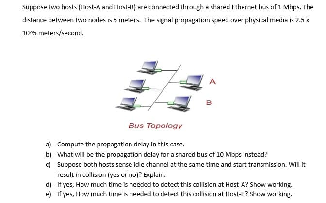 Suppose two hosts (Host-A and Host-B) are connected through a shared Ethernet bus of 1 Mbps. The
distance between two nodes is 5 meters. The signal propagation speed over physical media is 2.5 x
10^5 meters/second.
A
B
Bus Topology
a) Compute the propagation delay in this case.
b) What will be the propagation delay for a shared bus of 10 Mbps instead?
c) Suppose both hosts sense idle channel at the same time and start transmission. Will it
result in collision (yes or no)? Explain.
d) If yes, How much time is needed to detect this collision at Host-A? Show working.
e) If yes, How much time is needed to detect this collision at Host-B? Show working.
