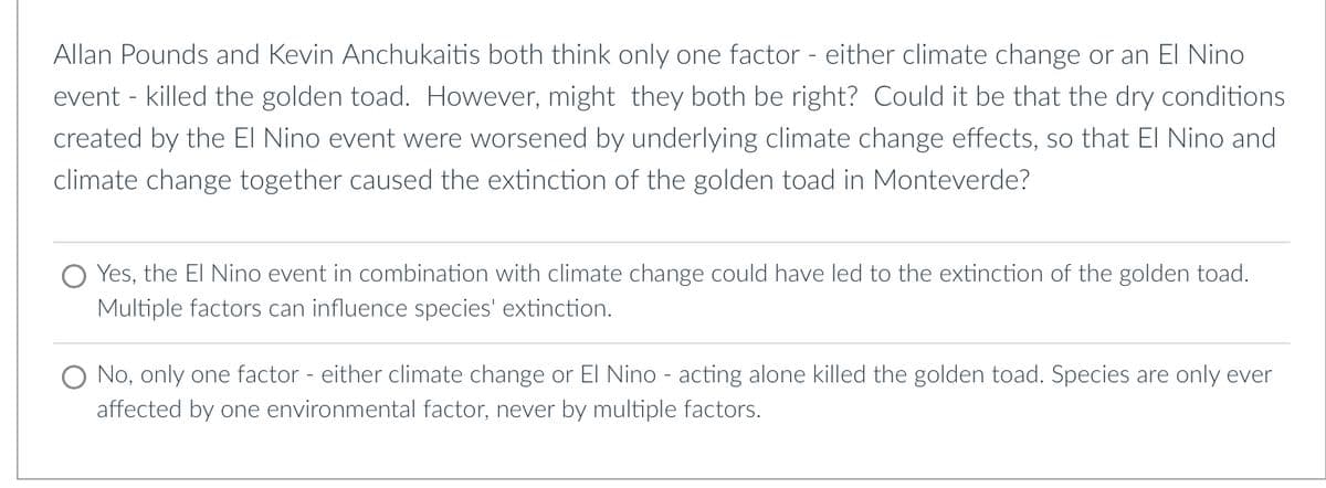 Allan Pounds and Kevin Anchukaitis both think only one factor - either climate change or an El Nino
event - killed the golden toad. However, might they both be right? Could it be that the dry conditions
created by the El Nino event were worsened by underlying climate change effects, so that El Nino and
climate change together caused the extinction of the golden toad in Monteverde?
Yes, the El Nino event in combination with climate change could have led to the extinction of the golden toad.
Multiple factors can influence species' extinction.
O No, only one factor - either climate change or El Nino - acting alone killed the golden toad. Species are only ever
affected by one environmental factor, never by multiple factors.