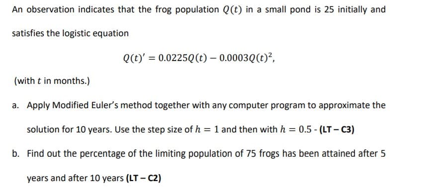 An observation indicates that the frog population Q(t) in a small pond is 25 initially and
satisfies the logistic equation
Q(t)' = 0.0225Q(t) – 0.0003Q(t)²,
(with t in months.)
a. Apply Modified Euler's method together with any computer program to approximate the
solution for 10 years. Use the step size of h = 1 and then with h = 0.5 - (LT - C3)
b. Find out the percentage of the limiting population of 75 frogs has been attained after 5
years and after 10 years (LT - C2)
