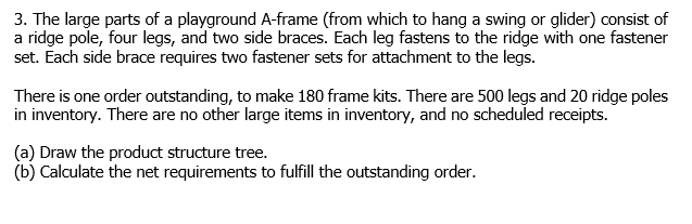 3. The large parts of a playground A-frame (from which to hang a swing or glider) consist of
a ridge pole, four legs, and two side braces. Each leg fastens to the ridge with one fastener
set. Each side brace requires two fastener sets for attachment to the legs.
There is one order outstanding, to make 180 frame kits. There are 500 legs and 20 ridge poles
in inventory. There are no other large items in inventory, and no scheduled receipts.
(a) Draw the product structure tree.
(b) Calculate the net requirements to fulfill the outstanding order.
