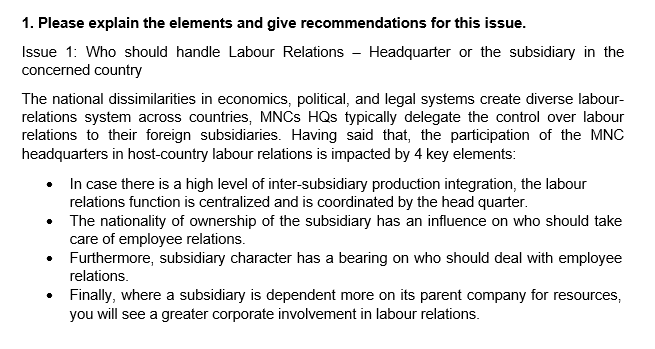 1. Please explain the elements and give recommendations for this issue.
Issue 1: Who should handle Labour Relations - Headquarter or the subsidiary in the
concerned country
The national dissimilarities in economics, political, and legal systems create diverse labour-
relations system across countries, MNCS HQs typically delegate the control over labour
relations to their foreign subsidiaries. Having said that, the participation of the MNC
headquarters in host-country labour relations is impacted by 4 key elements:
• In case there is a high level of inter-subsidiary production integration, the labour
relations function is centralized and is coordinated by the head quarter.
The nationality of ownership of the subsidiary has an influence on who should take
care of employee relations.
Furthermore, subsidiary character has a bearing on who should deal with employee
relations.
• Finally, where a subsidiary is dependent more on its parent company for resources,
you will see a greater corporate involvement in labour relations.

