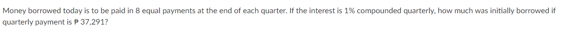 Money borrowed today is to be paid in 8 equal payments at the end of each quarter. If the interest is 1% compounded quarterly, how much was initially borrowed if
quarterly payment is P 37,291?
