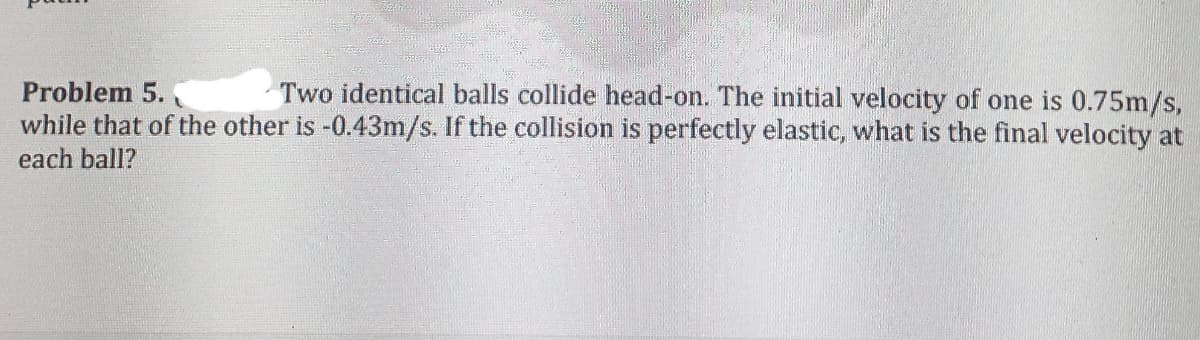 Two identical balls collide head-on. The initial velocity of one is 0.75m/s,
while that of the other is -0.43m/s. If the collision is perfectly elastic, what is the final velocity at
Problem 5.
each ball?
