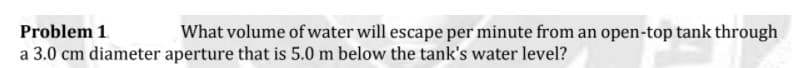 Problem 1.
a 3.0 cm diameter aperture that is 5.0 m below the tank's water level?
What volume of water will escape per minute from an open-top tank through
