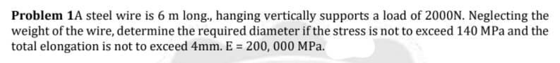 Problem 1A steel wire is 6 m long, hanging vertically supports a load of 2000N. Neglecting the
weight of the wire, determine the required diameter if the stress is not to exceed 140 MPa and the
total elongation is not to exceed 4mm. E = 200, 000 MPa.
