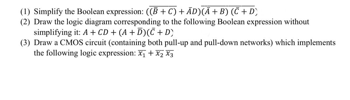 (1) Simplify the Boolean expression: ((B + C) + ĀD)(Ā+B) (C + D)
(2) Draw the logic diagram corresponding to the following Boolean expression without
simplifying it: A + CD + (A + D)(C + D}
(3) Draw a CMOS circuit (containing both pull-up and pull-down networks) which implements
the following logic expression: x,+ x2 X3
