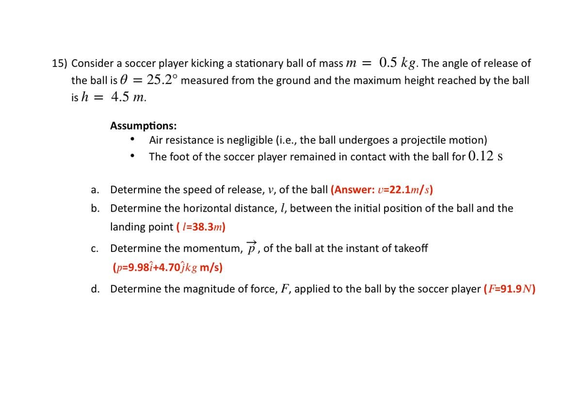 15) Consider a soccer player kicking a stationary ball of mass m =
0.5 kg. The angle of release of
the ball is 0 = 25.2° measured from the ground and the maximum height reached by the ball
is h = 4.5 m.
Assumptions:
Air resistance is negligible (i.e., the ball undergoes a projectile motion)
The foot of the soccer player remained in contact with the ball for 0.12 s
а.
Determine the speed of release, v, of the ball (Answer: v=22.1m/s)
b. Determine the horizontal distance, l, between the initial position of the ball and the
landing point ( l=38.3m)
Determine the momentum, p, of the ball at the instant of takeoff
С.
(p=9.98î+4.70ĵkg m/s)
d. Determine the magnitude of force, F, applied to the ball by the soccer player (F=91.9N)
