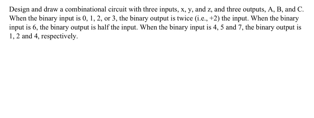 Design and draw a combinational circuit with three inputs, x, y, and z, and three outputs, A, B, and C.
When the binary input is 0, 1, 2, or 3, the binary output is twice (i.e., +2) the input. When the binary
input is 6, the binary output is half the input. When the binary input is 4, 5 and 7, the binary output is
1, 2 and 4, respectively.
