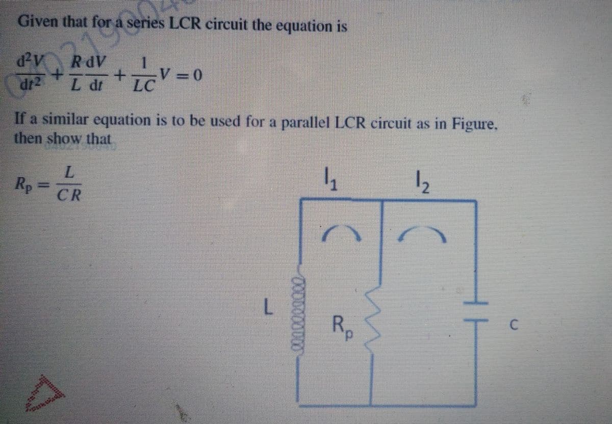 Given that for a series LCR circuit the equation is
d2v
RdV
1.
dr2
I d +CV=0
L dr
LC
If a similar equation is to be used for a parallel LCR circuit as in Figure,
then show that
Rp
12
CR
Rp
0000000

