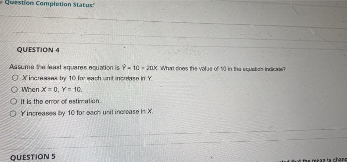 Question Completion Status:
QUESTION 4
Assume the least squares equation is Ý= 10 + 20X. What does the value of 10 in the equation indicate?
O X increases by 10 for each unit increase in Y.
O When X = 0, Y = 10.
OIt is the error of estimation.
OY increases by 10 for each unit increase in X.
QUESTION 5
and that the mean is chang