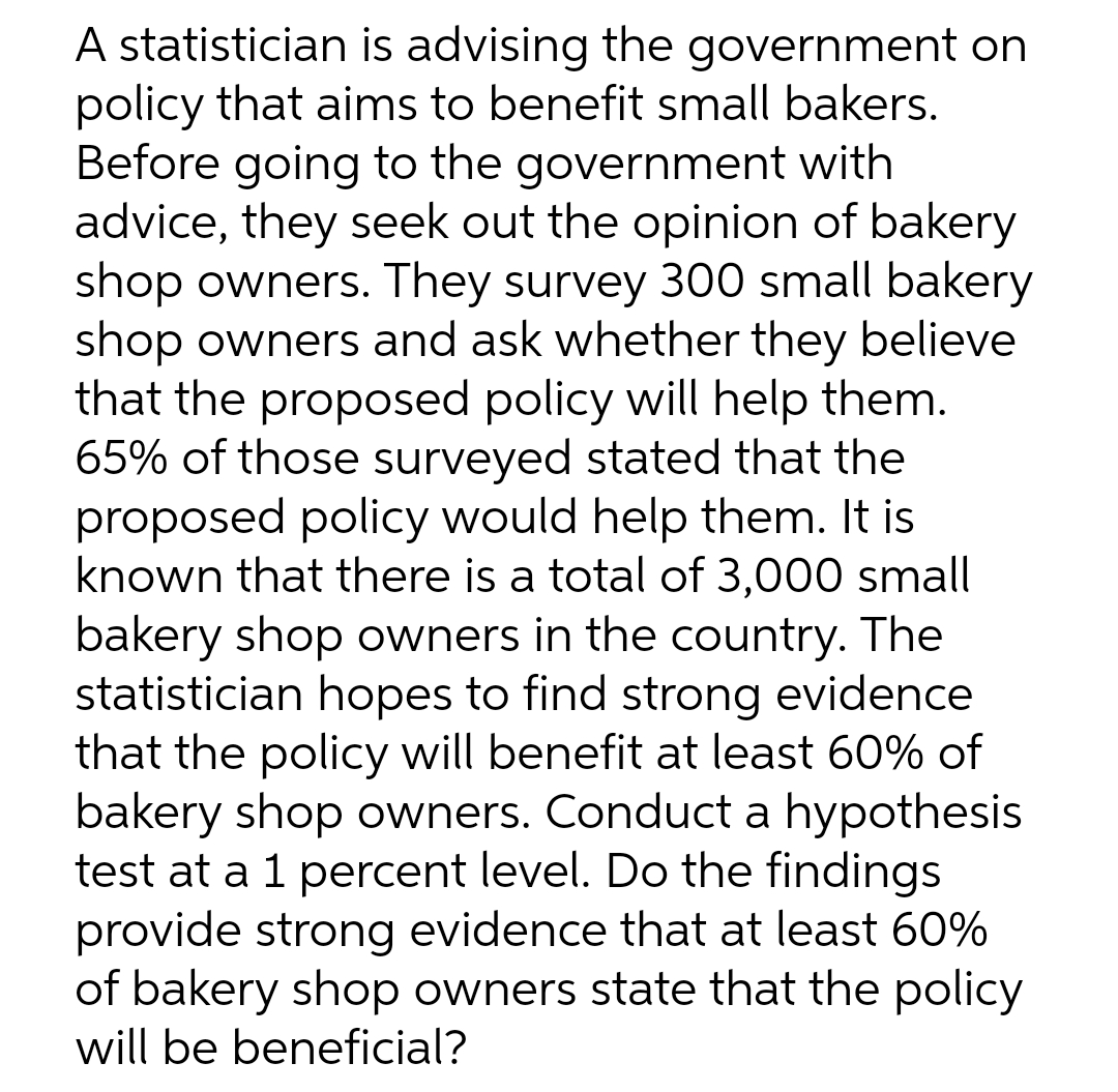 A statistician is advising the government on
policy that aims to benefit small bakers.
Before going to the government with
advice, they seek out the opinion of bakery
shop owners. They survey 300 small bakery
shop owners and ask whether they believe
that the proposed policy will help them.
65% of those surveyed stated that the
proposed policy would help them. It is
known that there is a total of 3,000 small
bakery shop owners in the country. The
statistician hopes to find strong evidence
that the policy will benefit at least 60% of
bakery shop owners. Conduct a hypothesis
test at a 1 percent level. Do the findings
provide strong evidence that at least 60%
of bakery shop owners state that the policy
will be beneficial?