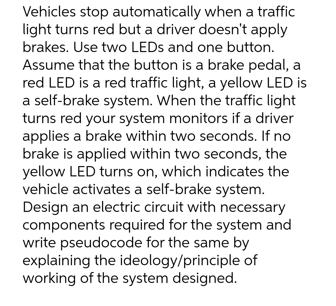 Vehicles stop automatically when a traffic
light turns red but a driver doesn't apply
brakes. Use two LEDs and one button.
Assume that the button is a brake pedal, a
red LED is a red traffic light, a yellow LED is
a self-brake system. When the traffic light
turns red your system monitors if a driver
applies a brake within two seconds. If no
brake is applied within two seconds, the
yellow LED turns on, which indicates the
vehicle activates a self-brake system.
Design an electric circuit with necessary
components required for the system and
write pseudocode for the same by
explaining the ideology/principle of
working of the system designed.