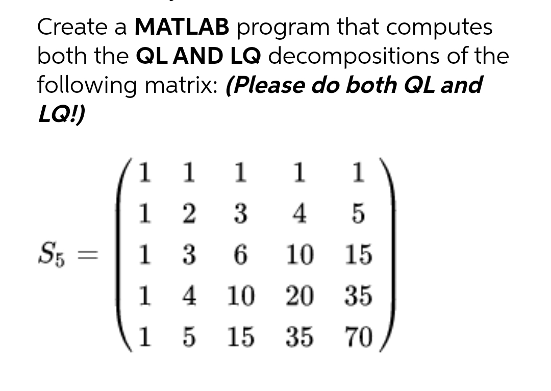 Create a MATLAB program that computes
both the QL AND LQ decompositions of the
following matrix: (Please do both QL and
LQ!)
1 1 1 1
1
1
2 3
4 5
S5
1
3
6 10 15
1
4
10 20 35
1
5
15 35 70
=