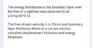 The energy distribution in the boundary layer over
the free of a spliway was observed to be:
u/U-(y/8)*0.12
The free stream velocity U is 25m/s and boundary
layer thickness 40mm at a certain section.
calculate displacement thickness and energy
thickness.
